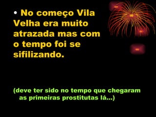 No começo Vila Velha era muito atrazada mas com o tempo foi se  sifilizando.   (deve ter sido no tempo que chegaram as primeiras prostitutas lá...) 