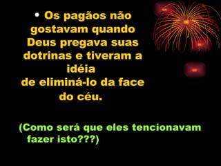 Os pagãos não gostavam quando Deus pregava suas dotrinas e tiveram a idéia  de eliminá-lo da face do céu.   (Como será que eles tencionavam fazer isto???) 