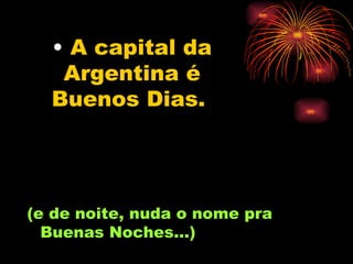 A capital da Argentina é Buenos Dias.   (e de noite, nuda o nome pra Buenas Noches...) 