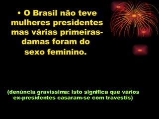 O Brasil não teve mulheres presidentes mas várias primeiras-damas foram do  sexo feminino.   (denúncia gravíssima: isto significa que vários  ex-presidentes casaram-se com travestis)  