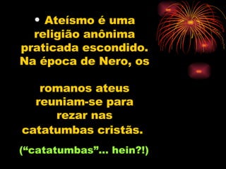 Ateísmo é uma religião anônima praticada escondido. Na época de Nero, os  romanos ateus reuniam-se para rezar nas catatumbas cristãs.   (“catatumbas”... hein?!)  