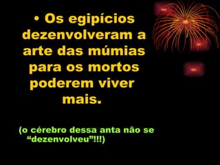 Os egipícios dezenvolveram a arte das múmias para os mortos poderem viver  mais.   (o cérebro dessa anta não se “dezenvolveu”!!!) 