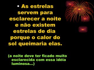 As estrelas servem para esclarecer a noite e não existem estrelas de dia  porque o calor do sol queimaria elas.   (a noite deve ter ficado muito esclarecida com essa idéia luminosa...) 