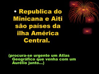 Republica do Minicana e Aiti são países da ilha América Central.   (procura-se urgente um Atlas Geográfico que venha com um Aurélio junto...) 