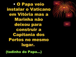 O Papa veio instalar o Vaticano em Vitória mas a Marinha não deixou para  construir a Capitania dos Portos no mesmo lugar.   (tadinho do Papa...) 