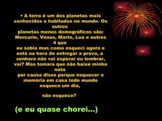 A terra é um dos planetas mais conhecidos e habitados no mundo. Os outros  planetas menos demográficos são: Mercurio, Venus, Marte, Lua e outros 4 que  eu sabia mas como esqueci agora e está na hora de entregar a prova, a  senhora não vai esperar eu lembrar, vai? Mas tomara que não baixe minha nota  por causa disso porque esquecer a memória em casa todo mundo esquece um dia,  não esquece?   (e eu quase chorei...) 