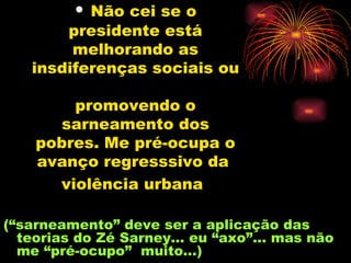 Não cei se o presidente está melhorando as insdiferenças sociais ou  promovendo o sarneamento dos pobres. Me pré-ocupa o avanço regresssivo da  violência urbana   (“sarneamento” deve ser a aplicação das teorias do Zé Sarney... eu “axo”... mas não me “pré-ocupo”  muito...)  