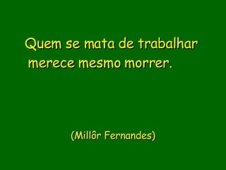 Quem se mata de trabalhar merece mesmo morrer.                   (Millôr Fernandes)   