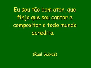 Eu sou tão bom ator, que finjo que sou cantor e compositor e todo mundo acredita.                (Raul Seixas)    