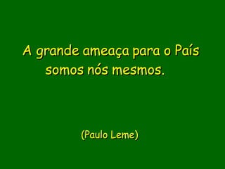 A grande ameaça para o País somos nós mesmos.                  (Paulo Leme)     