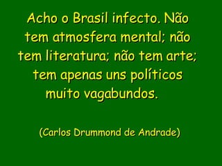 Acho o Brasil infecto. Não tem atmosfera mental; não tem literatura; não tem arte; tem apenas uns políticos muito vagabundos.                (Carlos Drummond de Andrade)    