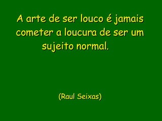A arte de ser louco é jamais cometer a loucura de ser um sujeito normal.                  (Raul Seixas)       
