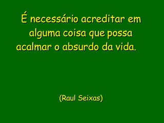 É necessário acreditar em alguma coisa que possa acalmar o absurdo da vida.                  (Raul Seixas)       