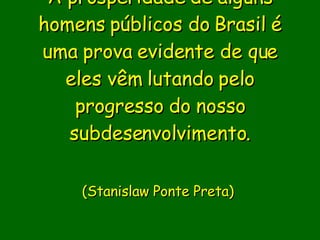 A prosperidade de alguns homens públicos do Brasil é uma prova evidente de que eles vêm lutando pelo progresso do nosso subdesenvolvimento.                        (Stanislaw Ponte Preta)      
