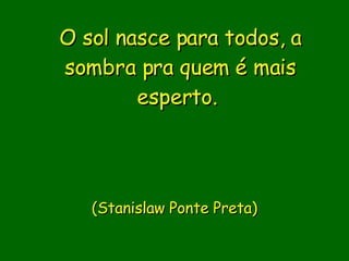 O sol nasce para todos, a sombra pra quem é mais esperto.                           (Stanislaw Ponte Preta)     
