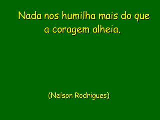Nada nos humilha mais do que a coragem alheia.                               (Nelson Rodrigues)      