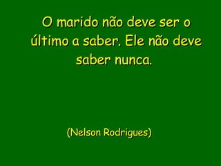 O marido não deve ser o último a saber. Ele não deve saber nunca.                             (Nelson Rodrigues)      