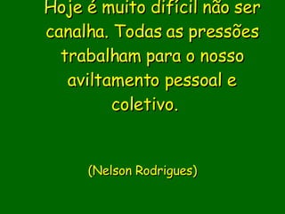 Hoje é muito difícil não ser canalha. Todas as pressões trabalham para o nosso aviltamento pessoal e coletivo.                           (Nelson Rodrigues)     