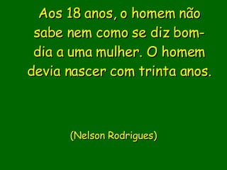Aos 18 anos, o homem não sabe nem como se diz bom-dia a uma mulher. O homem devia nascer com trinta anos.                           ( Nelson Rodrigues)       