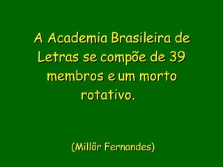 A Academia Brasileira de Letras se compõe de 39 membros e um morto rotativo.         (Millôr Fernandes) 