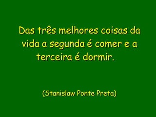 Das três melhores coisas da vida a segunda é comer e a terceira é dormir.         (Stanislaw Ponte Preta) 