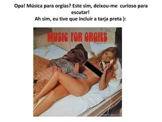 Opa! Música para orgias? Este sim,   deixou-me    curioso para escutar!  Ah sim, eu tive que incluir a tarja preta ):   