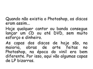 Quando não existia o Photoshop, os discos eram assim... Hoje qualquer cantor ou banda consegue lançar um CD ou até DVD, sem muito esforço e dinheiro. As capas dos discos de hoje são, na maioria, obras de arte feitas no Photoshop, na época do vinil era bem diferente. Por isso, aqui vão algumas capas de LP bizarras. 