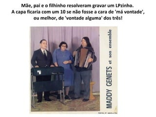 Mãe, pai e o filhinho resolveram gravar um LPzinho.  A capa ficaria com um 10 se não fosse a cara de 'má vontade', ou melhor, de 'vontade alguma' dos três! 