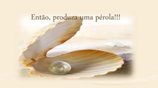 Então, produza uma pérola!!!
 