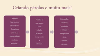 Criando pérolas e muito mais!
Aprenda
lidar com as
adversidades.
Transforme
o labor, as
contrariedades
em ‘Joias
Preciosas’.
Fortifica-se
com afetos .
É um
trabalho
de doação,
Compreensão
e
tolerância .
Potencialize
seu valor,
revestindo
a irritação e
a mágoa com
várias
camadas
de amor.
 