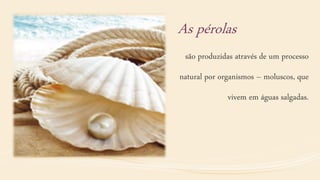 As pérolas
são produzidas através de um processo
natural por organismos – moluscos, que
vivem em águas salgadas.
 