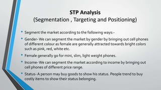 • Segment the market according to the following ways:-
• Gender-We can segment the market by gender by bringing out cell phones
of different colour as female are generally attracted towards bright colors
such as pink, red, white etc.
• Female generally go for mini, slim, light weight phones.
• Income-We can segment the market according to income by bringing out
cell phones of different price range.
• Status- A person may buy goods to show his status. People trend to buy
costly items to show their status belonging.
STP Analysis
(Segmentation , Targeting and Positioning)
 