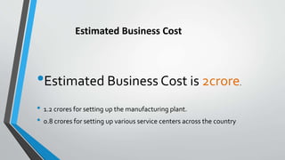 •Estimated Business Cost is 2crore.
• 1.2 crores for setting up the manufacturing plant.
• 0.8 crores for setting up various service centers across the country
Estimated Business Cost
 