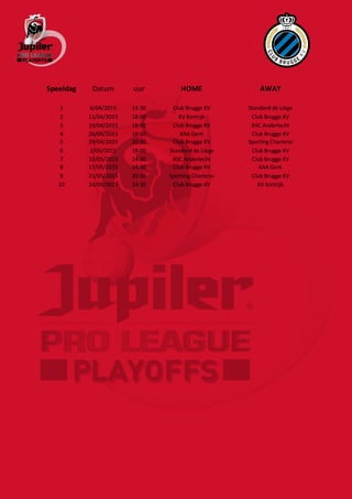 Speeldag Datum uur HOME AWAY
1 6/04/2015 14:30 Club Brugge KV Standard de Liège
2 11/04/2015 18:00 KV Kortrijk Club Brugge KV
3 19/04/2015 18:00 Club Brugge KV RSC Anderlecht
4 26/04/2015 18:00 KAA Gent Club Brugge KV
5 29/04/2015 20:30 Club Brugge KV Sporting Charleroi
6 2/05/2015 18:00 Standard de Liège Club Brugge KV
7 10/05/2015 14:30 RSC Anderlecht Club Brugge KV
8 17/05/2015 14:30 Club Brugge KV KAA Gent
9 21/05/2015 20:30 Sporting Charleroi Club Brugge KV
10 24/05/2015 14:30 Club Brugge KV KV Kortrijk
 