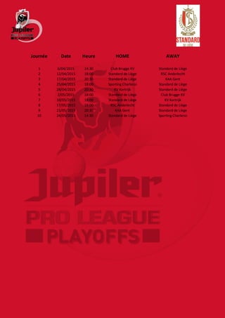 Journée Date Heure HOME AWAY
1 6/04/2015 14:30 Club Brugge KV Standard de Liège
2 12/04/2015 18:00 Standard de Liège RSC Anderlecht
3 17/04/2015 20:30 Standard de Liège KAA Gent
4 25/04/2015 18:00 Sporting Charleroi Standard de Liège
5 28/04/2015 20:30 KV Kortrijk Standard de Liège
6 2/05/2015 18:00 Standard de Liège Club Brugge KV
7 10/05/2015 18:00 Standard de Liège KV Kortrijk
8 17/05/2015 18:00 RSC Anderlecht Standard de Liège
9 21/05/2015 20:30 KAA Gent Standard de Liège
10 24/05/2015 14:30 Standard de Liège Sporting Charleroi
 