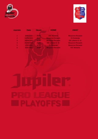 Journée Date Heure HOME AWAY
1 4/04/2015 20:00 KVC Westerlo Mouscron-Peruwelz
2 11/04/2015 20:00 Mouscron-Peruwelz KV Oostende
3 18/04/2015 20:00 Mouscron-Peruwelz KSC Lokeren O.-Vl.
4 25/04/2015 20:00 KSC Lokeren O.-Vl. Mouscron-Peruwelz
5 1/05/2015 20:30 KV Oostende Mouscron-Peruwelz
6 9/05/2015 20:00 Mouscron-Peruwelz KVC Westerlo
 