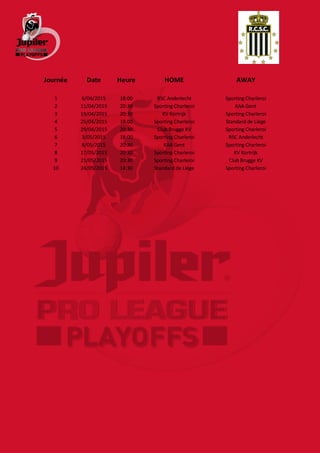 Journée Date Heure HOME AWAY
1 6/04/2015 18:00 RSC Anderlecht Sporting Charleroi
2 11/04/2015 20:30 Sporting Charleroi KAA Gent
3 19/04/2015 20:30 KV Kortrijk Sporting Charleroi
4 25/04/2015 18:00 Sporting Charleroi Standard de Liège
5 29/04/2015 20:30 Club Brugge KV Sporting Charleroi
6 3/05/2015 18:00 Sporting Charleroi RSC Anderlecht
7 8/05/2015 20:30 KAA Gent Sporting Charleroi
8 17/05/2015 20:30 Sporting Charleroi KV Kortrijk
9 21/05/2015 20:30 Sporting Charleroi Club Brugge KV
10 24/05/2015 14:30 Standard de Liège Sporting Charleroi
 