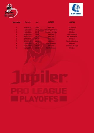 Speeldag Datum uur HOME AWAY
1 5/04/2015 20:00 KAA Gent KV Kortrijk
2 11/04/2015 20:30 Sporting Charleroi KAA Gent
3 17/04/2015 20:30 Standard de Liège KAA Gent
4 26/04/2015 18:00 KAA Gent Club Brugge KV
5 30/04/2015 20:30 KAA Gent RSC Anderlecht
6 3/05/2015 14:30 KV Kortrijk KAA Gent
7 8/05/2015 20:30 KAA Gent Sporting Charleroi
8 17/05/2015 14:30 Club Brugge KV KAA Gent
9 21/05/2015 20:30 KAA Gent Standard de Liège
10 24/05/2015 14:30 RSC Anderlecht KAA Gent
 