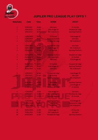 JUPILER PRO LEAGUE PLAY OFFS 1
Matchday Date time HOME AWAY
1 5/04/2015 20:00 KAA Gent KV Kortrijk
1 6/04/2015 14:30 Club Brugge KV Standard de Liège
1 6/04/2015 18:00 RSC Anderlecht Sporting Charleroi
2 11/04/2015 18:00 KV Kortrijk Club Brugge KV
2 11/04/2015 20:30 Sporting Charleroi KAA Gent
2 12/04/2015 18:00 Standard de Liège RSC Anderlecht
3 17/04/2015 20:30 Standard de Liège KAA Gent
3 19/04/2015 18:00 Club Brugge KV RSC Anderlecht
3 19/04/2015 20:30 KV Kortrijk Sporting Charleroi
4 25/04/2015 18:00 Sporting Charleroi Standard de Liège
4 25/04/2015 20:30 RSC Anderlecht KV Kortrijk
4 26/04/2015 18:00 KAA Gent Club Brugge KV
5 28/04/2015 20:30 KV Kortrijk Standard de Liège
5 29/04/2015 20:30 Club Brugge KV Sporting Charleroi
5 30/04/2015 20:30 KAA Gent RSC Anderlecht
6 2/05/2015 18:00 Standard de Liège Club Brugge KV
6 3/05/2015 14:30 KV Kortrijk KAA Gent
6 3/05/2015 18:00 Sporting Charleroi RSC Anderlecht
7 8/05/2015 20:30 KAA Gent Sporting Charleroi
7 10/05/2015 14:30 RSC Anderlecht Club Brugge KV
7 10/05/2015 18:00 Standard de Liège KV Kortrijk
8 17/05/2015 14:30 Club Brugge KV KAA Gent
8 17/05/2015 18:00 RSC Anderlecht Standard de Liège
8 17/05/2015 20:30 Sporting Charleroi KV Kortrijk
9 21/05/2015 20:30 Sporting Charleroi Club Brugge KV
9 21/05/2015 20:30 KAA Gent Standard de Liège
9 21/05/2015 20:30 KV Kortrijk RSC Anderlecht
10 24/05/2015 14:30 Club Brugge KV KV Kortrijk
10 24/05/2015 14:30 RSC Anderlecht KAA Gent
10 24/05/2015 14:30 Standard de Liège Sporting Charleroi
 