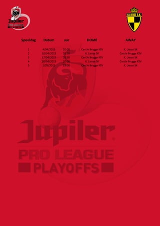 Speeldag Datum uur HOME AWAY
1 4/04/2015 20:00 Cercle Brugge KSV K. Lierse SK
2 10/04/2015 20:30 K. Lierse SK Cercle Brugge KSV
3 17/04/2015 20:30 Cercle Brugge KSV K. Lierse SK
4 26/04/2015 20:00 K. Lierse SK Cercle Brugge KSV
5 1/05/2015 18:00 Cercle Brugge KSV K. Lierse SK
 