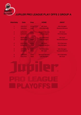 JUPILER PRO LEAGUE PLAY OFFS 2 GROUP A
Matchday Date time HOME AWAY
1 3/04/2015 20:30 KRC Genk Zulte Waregem
1 5/04/2015 18:00 YR KV Mechelen Waasland-Beveren
2 11/04/2015 20:00 Waasland-Beveren KRC Genk
2 12/04/2015 20:00 Zulte Waregem YR KV Mechelen
3 18/04/2015 18:00 YR KV Mechelen KRC Genk
3 18/04/2015 20:00 Zulte Waregem Waasland-Beveren
4 24/04/2015 20:30 KRC Genk YR KV Mechelen
4 25/04/2015 20:00 Waasland-Beveren Zulte Waregem
5 2/05/2015 20:00 YR KV Mechelen Zulte Waregem
5 2/05/2015 20:00 KRC Genk Waasland-Beveren
6 9/05/2015 18:00 Waasland-Beveren YR KV Mechelen
6 9/05/2015 18:00 Zulte Waregem KRC Genk
 