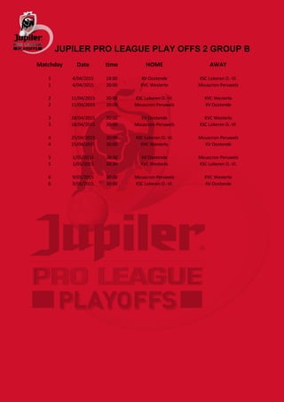 JUPILER PRO LEAGUE PLAY OFFS 2 GROUP B
Matchday Date time HOME AWAY
1 4/04/2015 18:00 KV Oostende KSC Lokeren O.-Vl.
1 4/04/2015 20:00 KVC Westerlo Mouscron-Peruwelz
2 11/04/2015 20:00 KSC Lokeren O.-Vl. KVC Westerlo
2 11/04/2015 20:00 Mouscron-Peruwelz KV Oostende
3 18/04/2015 20:00 KV Oostende KVC Westerlo
3 18/04/2015 20:00 Mouscron-Peruwelz KSC Lokeren O.-Vl.
4 25/04/2015 20:00 KSC Lokeren O.-Vl. Mouscron-Peruwelz
4 25/04/2015 20:00 KVC Westerlo KV Oostende
5 1/05/2015 20:30 KV Oostende Mouscron-Peruwelz
5 1/05/2015 20:30 KVC Westerlo KSC Lokeren O.-Vl.
6 9/05/2015 20:00 Mouscron-Peruwelz KVC Westerlo
6 9/05/2015 20:00 KSC Lokeren O.-Vl. KV Oostende
 