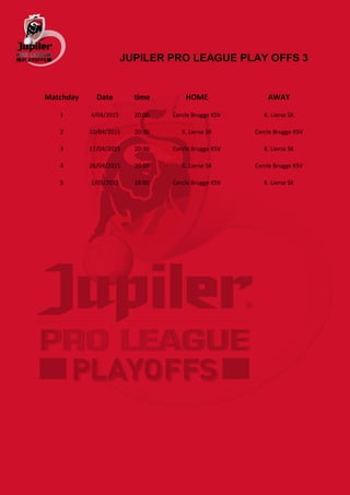 JUPILER PRO LEAGUE PLAY OFFS 3
Matchday Date time HOME AWAY
1 4/04/2015 20:00 Cercle Brugge KSV K. Lierse SK
2 10/04/2015 20:30 K. Lierse SK Cercle Brugge KSV
3 17/04/2015 20:30 Cercle Brugge KSV K. Lierse SK
4 26/04/2015 20:00 K. Lierse SK Cercle Brugge KSV
5 1/05/2015 18:00 Cercle Brugge KSV K. Lierse SK
 