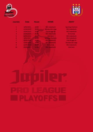 Journée Date Heure HOME AWAY
1 6/04/2015 18:00 RSC Anderlecht Sporting Charleroi
2 12/04/2015 18:00 Standard de Liège RSC Anderlecht
3 19/04/2015 18:00 Club Brugge KV RSC Anderlecht
4 25/04/2015 20:30 RSC Anderlecht KV Kortrijk
5 30/04/2015 20:30 KAA Gent RSC Anderlecht
6 3/05/2015 18:00 Sporting Charleroi RSC Anderlecht
7 10/05/2015 14:30 RSC Anderlecht Club Brugge KV
8 17/05/2015 18:00 RSC Anderlecht Standard de Liège
9 21/05/2015 20:30 KV Kortrijk RSC Anderlecht
10 24/05/2015 14:30 RSC Anderlecht KAA Gent
 
