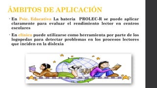 • En Psic. Educativa La batería PROLEC-R se puede aplicar
claramente para evaluar el rendimiento lector en centros
escolares
• En clínica puede utilizarse como herramienta por parte de los
logopedas para detectar problemas en los procesos lectores
que inciden en la dislexia
ÁMBITOS DE APLICACIÓN
 