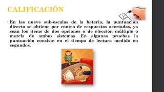 • En las nueve sub-escalas de la batería, la puntuación
directa se obtiene por conteo de respuestas acertadas, ya
sean los ítems de dos opciones o de elección múltiple o
mezcla de ambos sistemas .En algunas pruebas la
puntuación consiste en el tiempo de lectura medido en
segundos.
CALIFICACIÓN
 