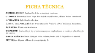 FICHA TÉCNICA
• NOMBRE: PROESC. Evaluación de los procesos de escritura.
• AUTORES: Fernando Cuetos Vega, José Luis Ramos Sánchez y Elvira Ruano Hernández.
• APLICACIÓN: Individual o colectiva.
• ÁMBITO DE APLICACIÓN: De 3° de Educación Primaria a 4° de Educación Secundaria.
• DURACIÓN: Entre 40 y 50 minutos.
• FINALIDAD: Evaluación de los principales procesos implicados en la escritura y la detección
de errores.
• BAREMACIÓN: Puntos de corte por curso en cada prueba y en el conjunto de la batería.
• MATERIAL: Manual y Hojas de respuestas A y B.
 