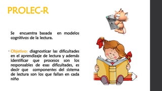 Se encuentra basada en modelos
cognitivos de la lectura.
• Objetivo: diagnosticar las dificultades
en el aprendizaje de lectura y además
identificar que procesos son los
responsables de esas dificultades, es
decir que componentes del sistema
de lectura son los que fallan en cada
niño
PROLEC-R
 