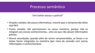 “Um ladrão atacou o policial”
• Orações isoladas são pouco informativas, mesmo que a compreensão delas
seja fácil.
• Frases isoladas não permanecem na nossa memória, porque não se
integram aos nossos conhecimentos, uma vez que não ativam informações
prévias.
• Ocorre recordação, quando além de serem compreendidas, as frases e os
textos forem integrados na memória (por meio de conexão com outras
informações e conhecimentos).
Processo semântico
 