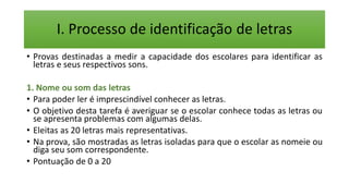 I. Processo de identificação de letras
• Provas destinadas a medir a capacidade dos escolares para identificar as
letras e seus respectivos sons.
1. Nome ou som das letras
• Para poder ler é imprescindível conhecer as letras.
• O objetivo desta tarefa é averiguar se o escolar conhece todas as letras ou
se apresenta problemas com algumas delas.
• Eleitas as 20 letras mais representativas.
• Na prova, são mostradas as letras isoladas para que o escolar as nomeie ou
diga seu som correspondente.
• Pontuação de 0 a 20
 